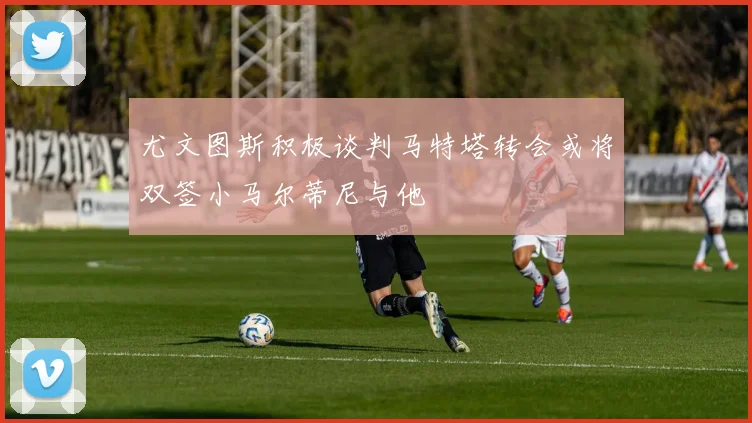 尤文图斯积极谈判马特塔转会或将双签小马尔蒂尼与他