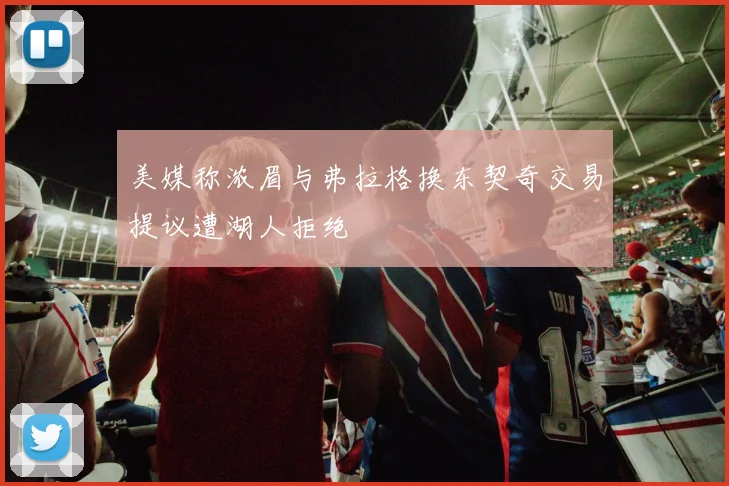 美媒称浓眉与弗拉格换东契奇交易提议遭湖人拒绝