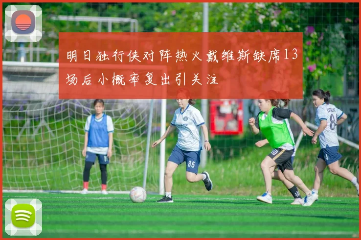 明日独行侠对阵热火戴维斯缺席13场后小概率复出引关注
