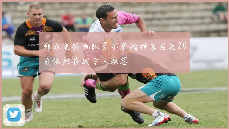 郑永刚感慨队员不屈精神落后近20分依然奋战令人动容