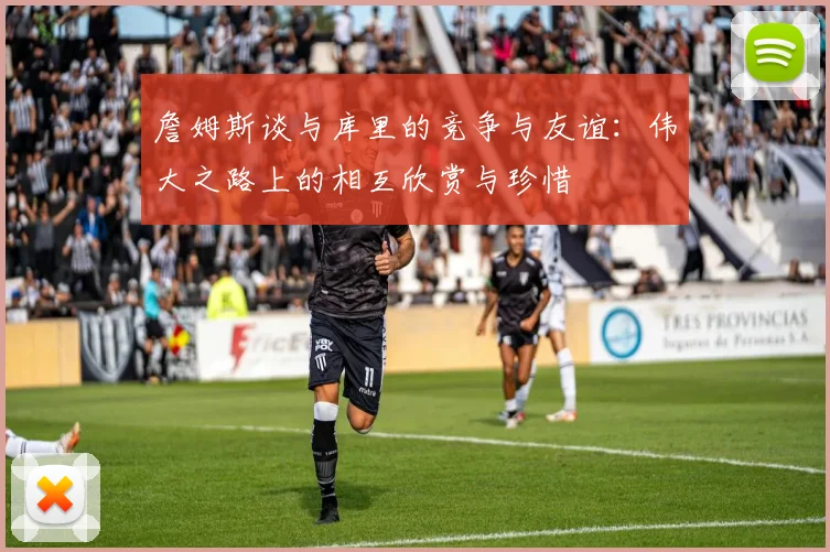 詹姆斯谈与库里的竞争与友谊：伟大之路上的相互欣赏与珍惜