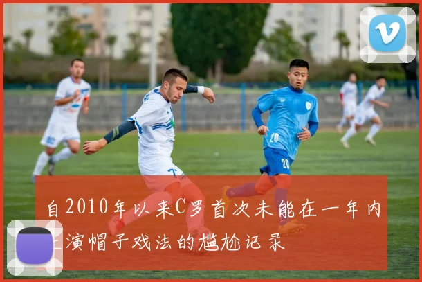 自2010年以来C罗首次未能在一年内上演帽子戏法的尴尬记录
