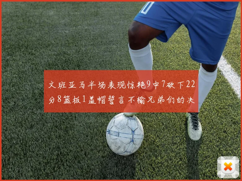 文班亚马半场表现惊艳9中7砍下22分8篮板1盖帽誓言不输兄弟们的决心