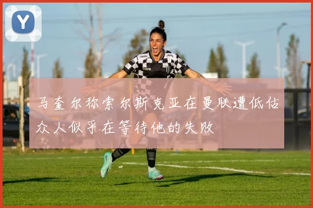 马奎尔称索尔斯克亚在曼联遭低估众人似乎在等待他的失败