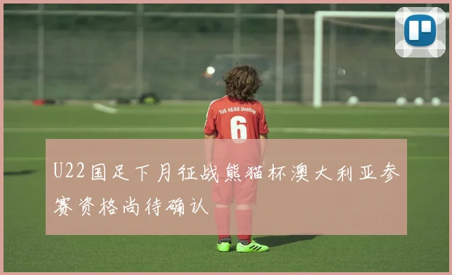 U22国足下月征战熊猫杯澳大利亚参赛资格尚待确认