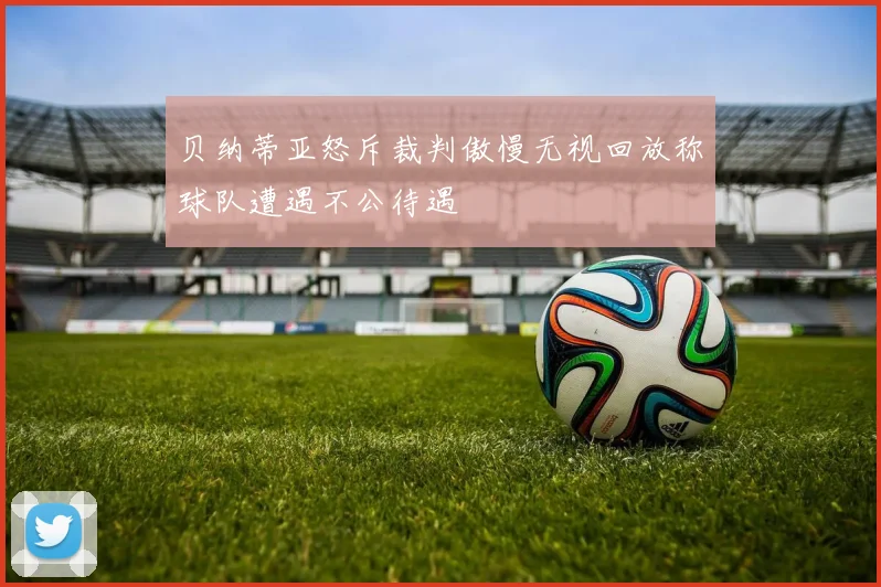 贝纳蒂亚怒斥裁判傲慢无视回放称球队遭遇不公待遇