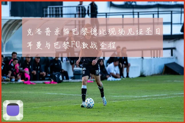 克洛普亲临巴黎德比现场见证圣日耳曼与巴黎FC激战全程