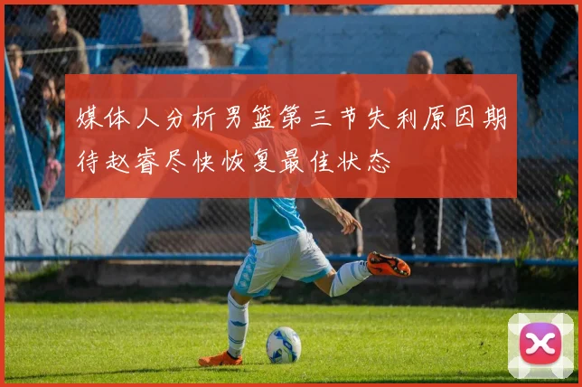 媒体人分析男篮第三节失利原因期待赵睿尽快恢复最佳状态