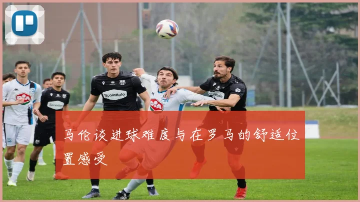 马伦谈进球难度与在罗马的舒适位置感受