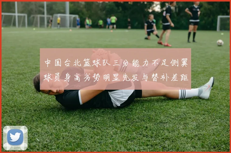 中国台北篮球队三分能力不足侧翼球员身高劣势明显先发与替补差距显著