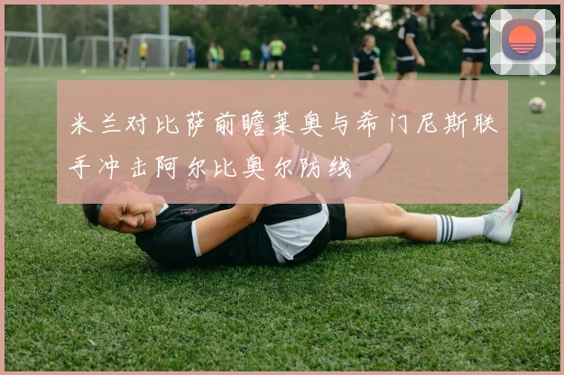 米兰对比萨前瞻莱奥与希门尼斯联手冲击阿尔比奥尔防线