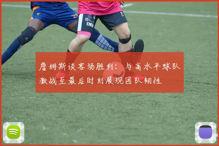 詹姆斯谈客场胜利：与高水平球队激战至最后时刻展现团队韧性