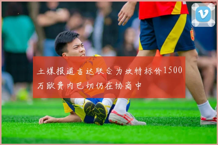 土媒报道吉达联合为坎特标价1500万欧费内巴切仍在协商中