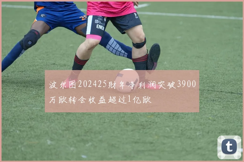 波尔图202425财年净利润突破3900万欧转会收益超过1亿欧