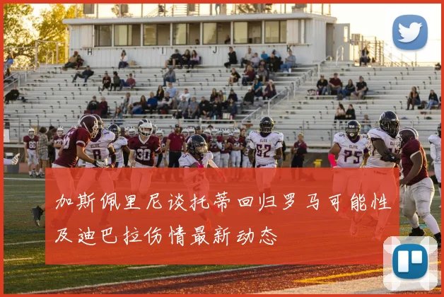 加斯佩里尼谈托蒂回归罗马可能性及迪巴拉伤情最新动态
