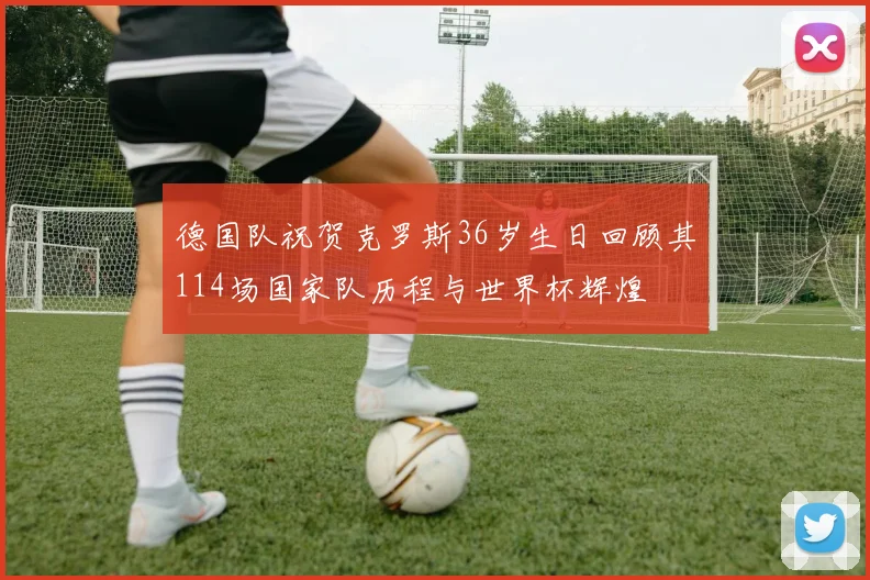 德国队祝贺克罗斯36岁生日回顾其114场国家队历程与世界杯辉煌