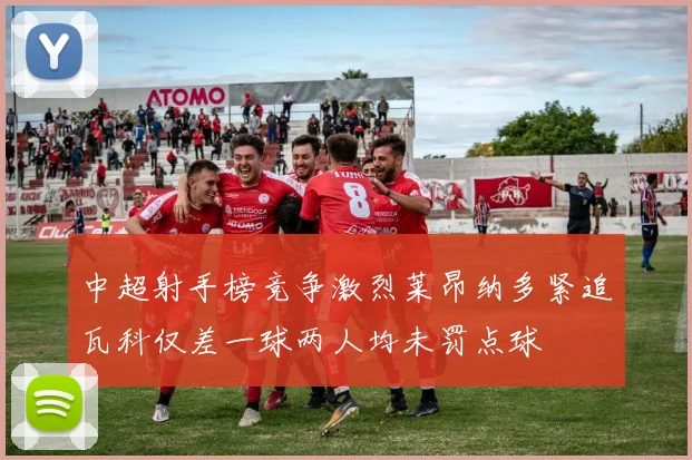 中超射手榜竞争激烈莱昂纳多紧追瓦科仅差一球两人均未罚点球