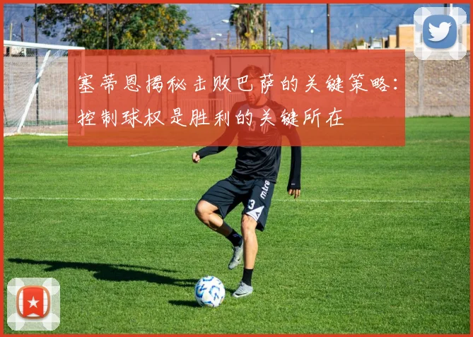 塞蒂恩揭秘击败巴萨的关键策略：控制球权是胜利的关键所在