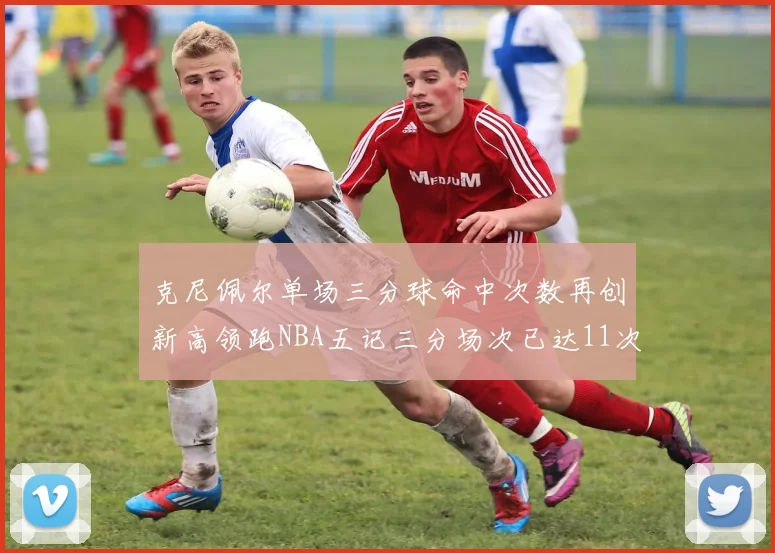 克尼佩尔单场三分球命中次数再创新高领跑NBA五记三分场次已达11次