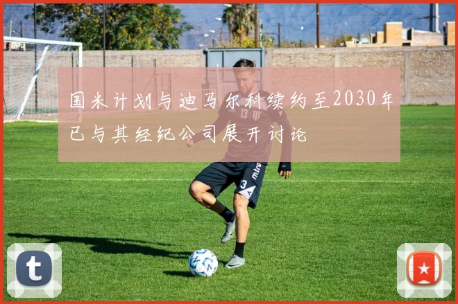 国米计划与迪马尔科续约至2030年已与其经纪公司展开讨论