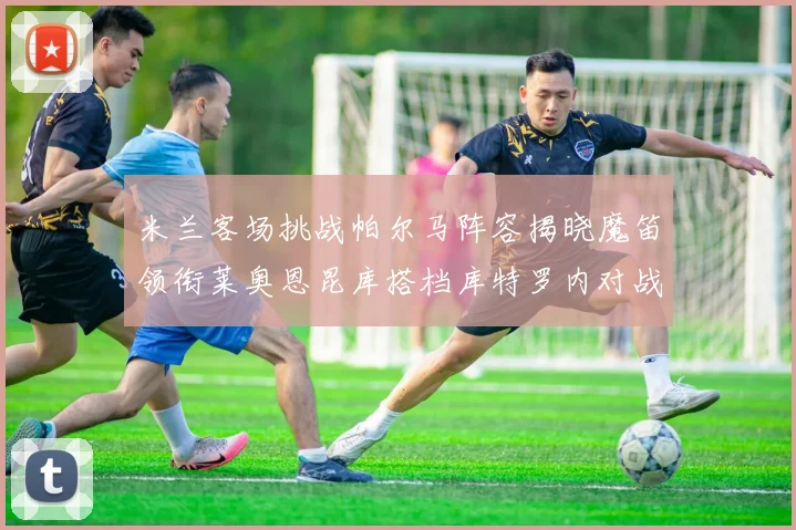 米兰客场挑战帕尔马阵容揭晓魔笛领衔莱奥恩昆库搭档库特罗内对战旧主