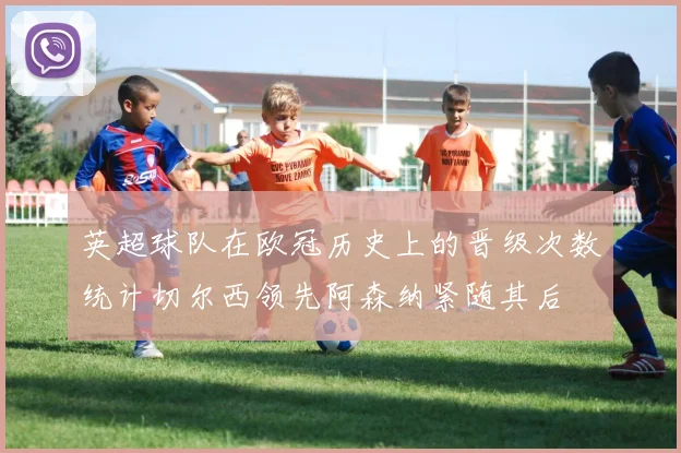 英超球队在欧冠历史上的晋级次数统计切尔西领先阿森纳紧随其后