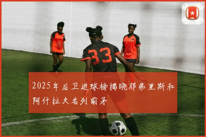 2025年后卫进球榜揭晓邓弗里斯和阿什拉夫名列前茅