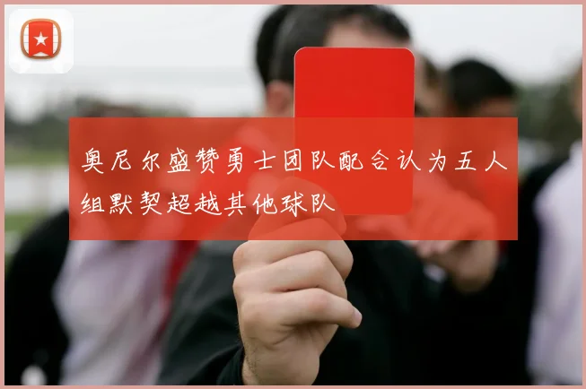 奥尼尔盛赞勇士团队配合认为五人组默契超越其他球队