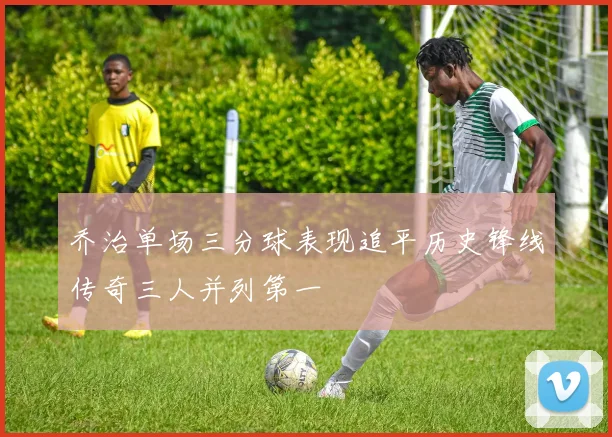 乔治单场三分球表现追平历史锋线传奇三人并列第一