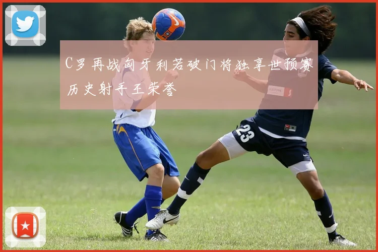 C罗再战匈牙利若破门将独享世预赛历史射手王荣誉