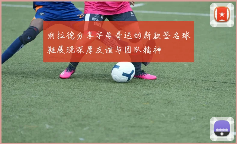 利拉德分享字母哥送的新款签名球鞋展现深厚友谊与团队精神