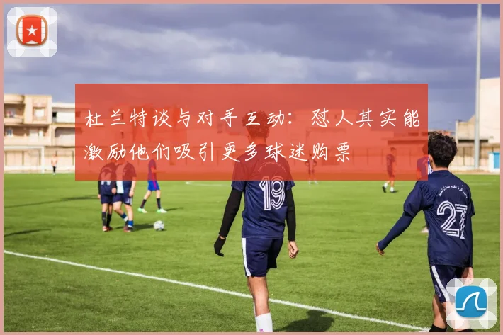 杜兰特谈与对手互动：怼人其实能激励他们吸引更多球迷购票