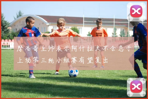 摩洛哥主帅表示阿什拉夫不会急于上场第三轮小组赛有望复出