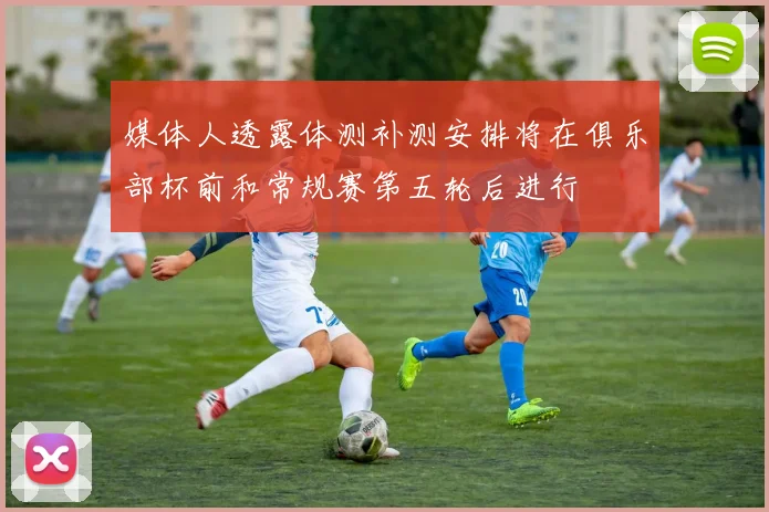 媒体人透露体测补测安排将在俱乐部杯前和常规赛第五轮后进行