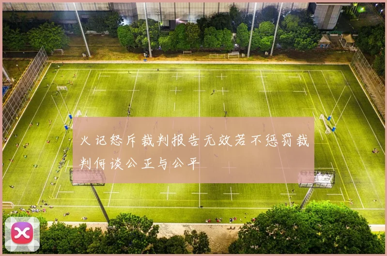 火记怒斥裁判报告无效若不惩罚裁判何谈公正与公平