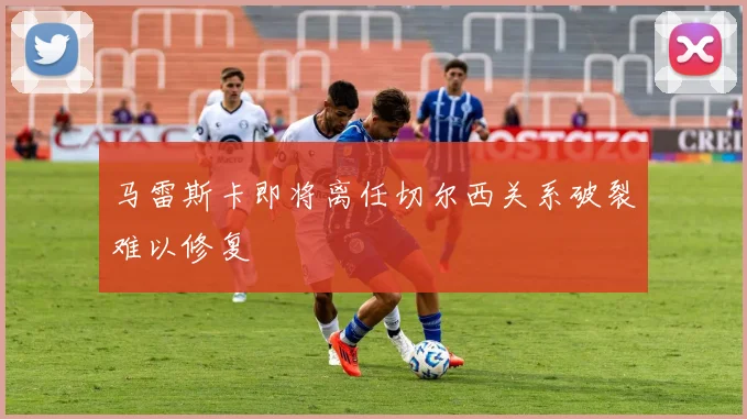 马雷斯卡即将离任切尔西关系破裂难以修复