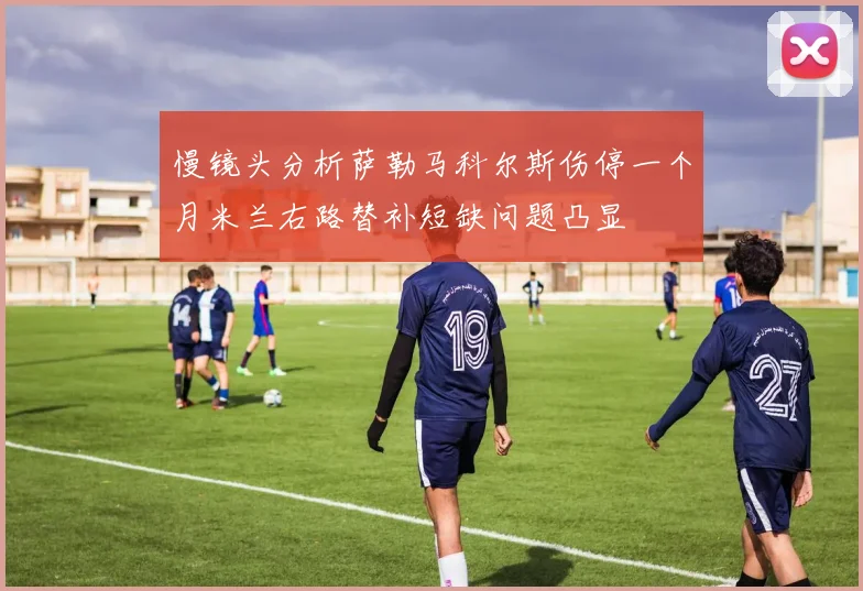 慢镜头分析萨勒马科尔斯伤停一个月米兰右路替补短缺问题凸显