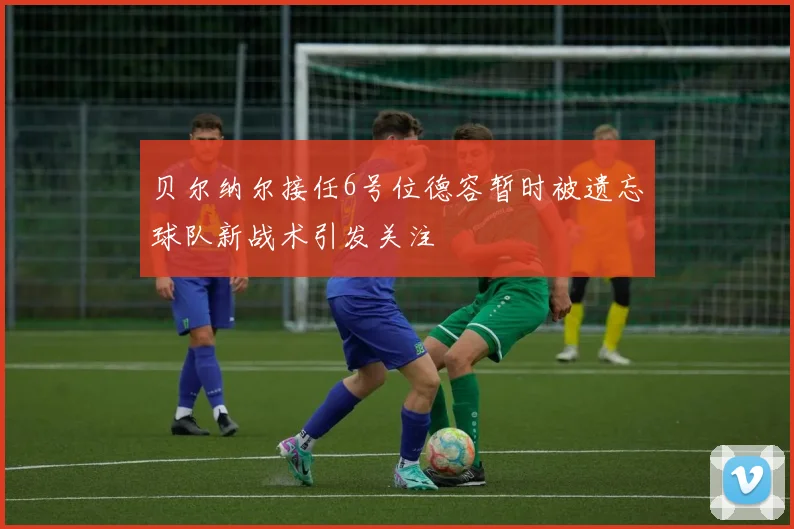贝尔纳尔接任6号位德容暂时被遗忘球队新战术引发关注