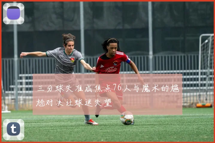 三分球失准成焦点76人与魔术的尴尬对决让球迷失望