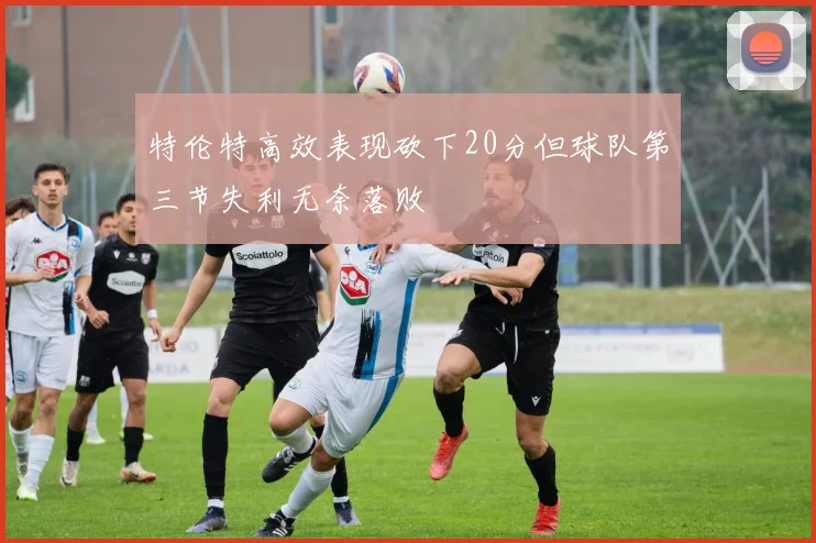 特伦特高效表现砍下20分但球队第三节失利无奈落败