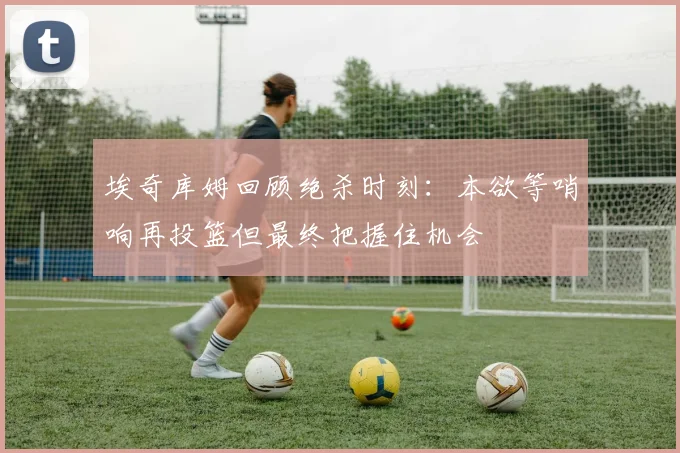 埃奇库姆回顾绝杀时刻：本欲等哨响再投篮但最终把握住机会