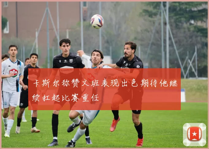 卡斯尔称赞文班表现出色期待他继续扛起比赛重任