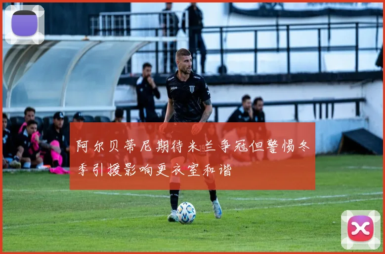 阿尔贝蒂尼期待米兰争冠但警惕冬季引援影响更衣室和谐