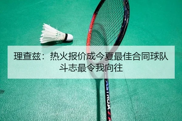 理查兹:热火报价成今夏最佳合同球队斗志最令我向往